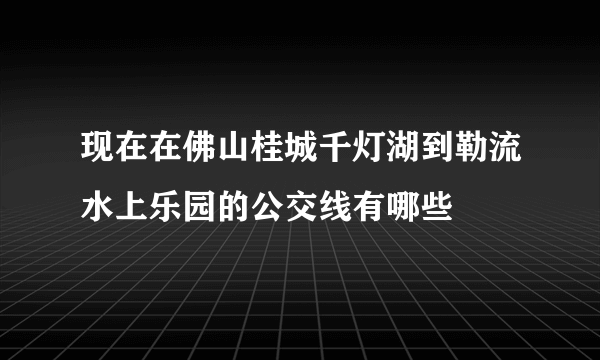 现在在佛山桂城千灯湖到勒流水上乐园的公交线有哪些