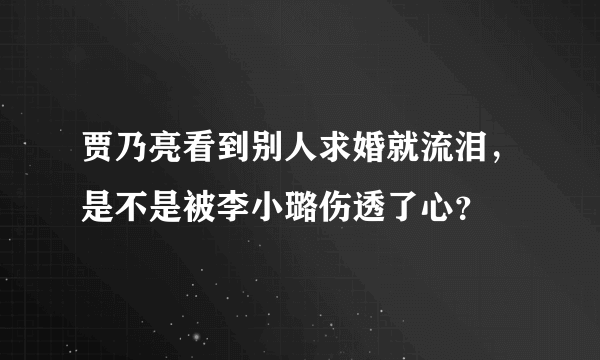 贾乃亮看到别人求婚就流泪，是不是被李小璐伤透了心？