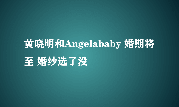 黄晓明和Angelababy 婚期将至 婚纱选了没