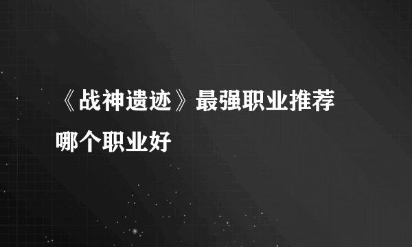 《战神遗迹》最强职业推荐 哪个职业好