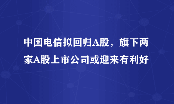 中国电信拟回归A股，旗下两家A股上市公司或迎来有利好