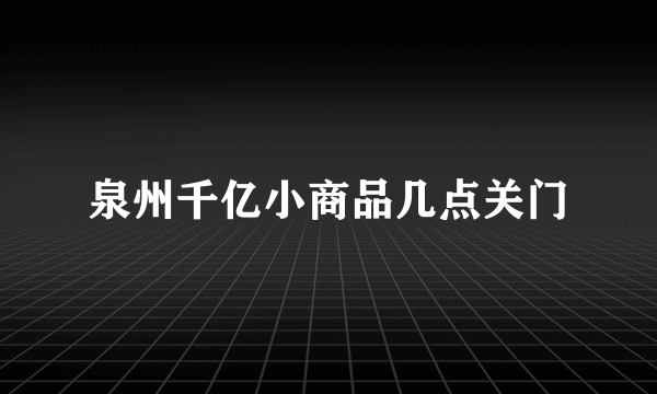 泉州千亿小商品几点关门