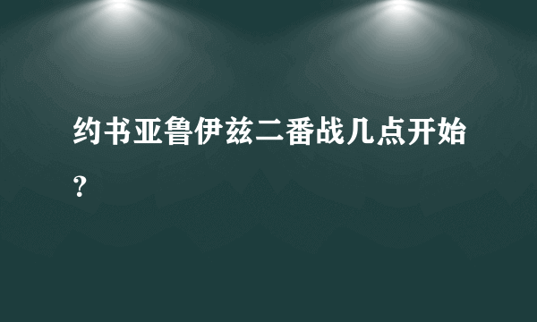 约书亚鲁伊兹二番战几点开始？