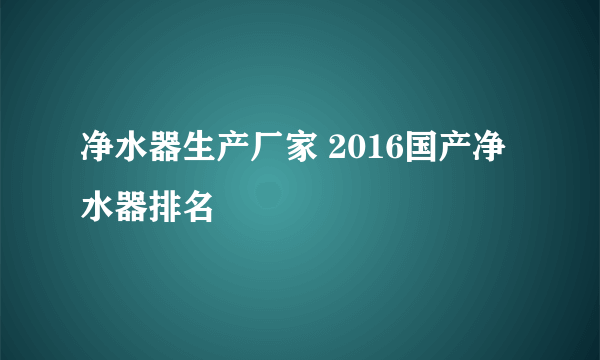 净水器生产厂家 2016国产净水器排名