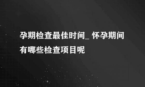 孕期检查最佳时间_ 怀孕期间有哪些检查项目呢