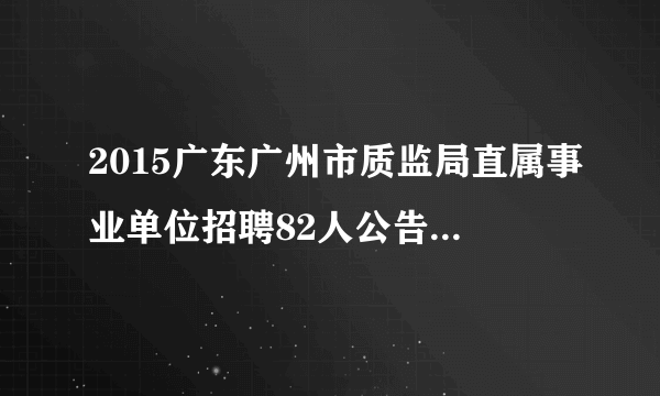 2015广东广州市质监局直属事业单位招聘82人公告（第一次）