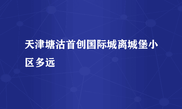 天津塘沽首创国际城离城堡小区多远