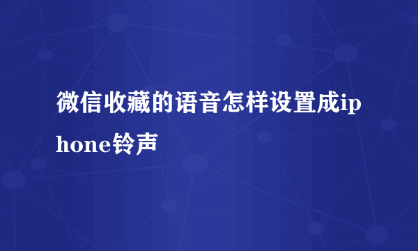 微信收藏的语音怎样设置成iphone铃声