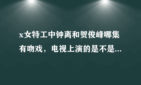 x女特工中钟离和贺俊峰哪集有吻戏，电视上演的是不是有所删减？