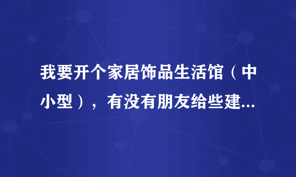 我要开个家居饰品生活馆（中小型），有没有朋友给些建议啊，先谢了！