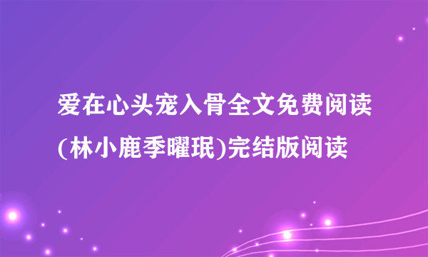 爱在心头宠入骨全文免费阅读(林小鹿季曜珉)完结版阅读