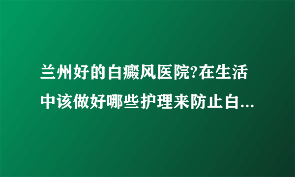 兰州好的白癜风医院?在生活中该做好哪些护理来防止白斑扩散呢