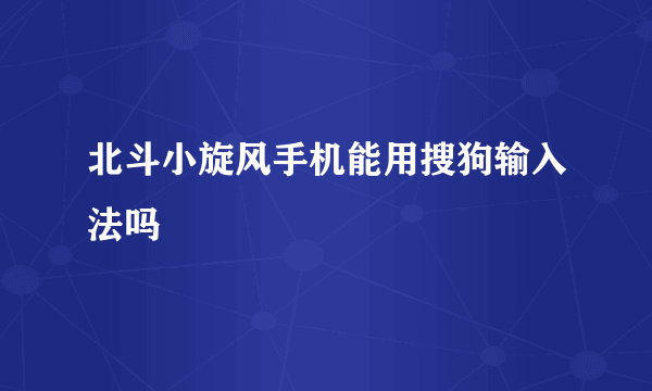 北斗小旋风手机能用搜狗输入法吗