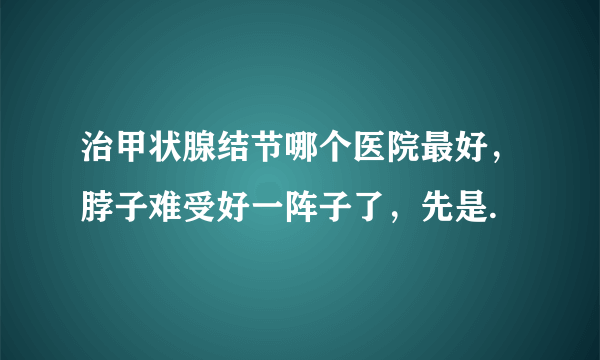 治甲状腺结节哪个医院最好，脖子难受好一阵子了，先是.