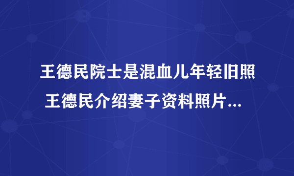 王德民院士是混血儿年轻旧照 王德民介绍妻子资料照片母亲儿子图