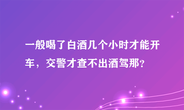 一般喝了白酒几个小时才能开车，交警才查不出酒驾那？