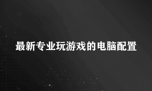 最新专业玩游戏的电脑配置