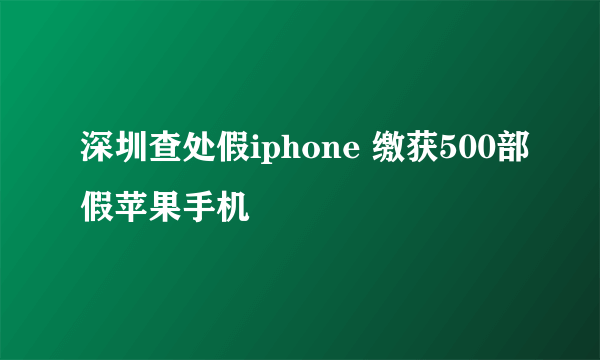 深圳查处假iphone 缴获500部假苹果手机