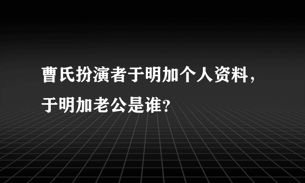 曹氏扮演者于明加个人资料，于明加老公是谁？