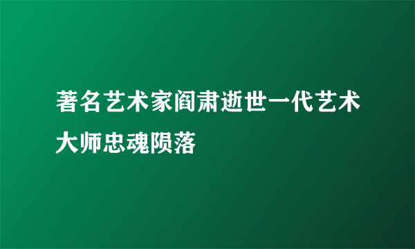 著名艺术家阎肃逝世一代艺术大师忠魂陨落