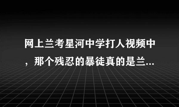 网上兰考星河中学打人视频中，那个残忍的暴徒真的是兰考教育局副局长的儿子吗?事件的处理结果怎样?