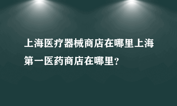 上海医疗器械商店在哪里上海第一医药商店在哪里？