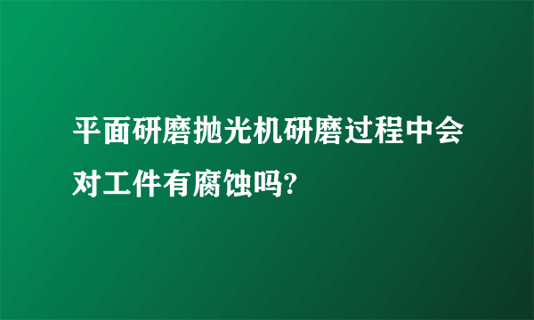 平面研磨抛光机研磨过程中会对工件有腐蚀吗?