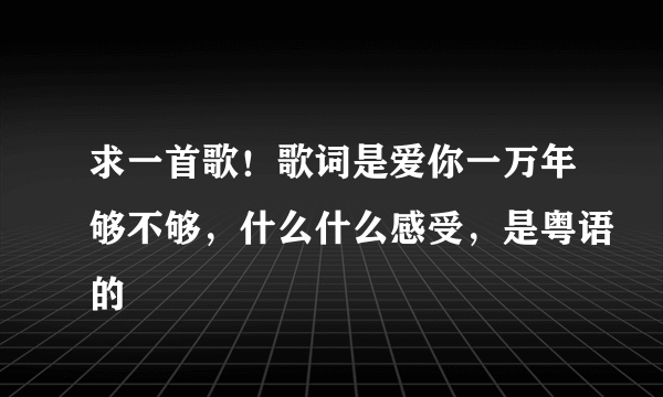 求一首歌！歌词是爱你一万年够不够，什么什么感受，是粤语的