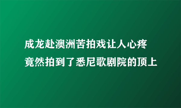 成龙赴澳洲苦拍戏让人心疼 竟然拍到了悉尼歌剧院的顶上