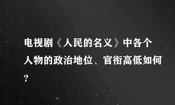 电视剧《人民的名义》中各个人物的政治地位、官衔高低如何？