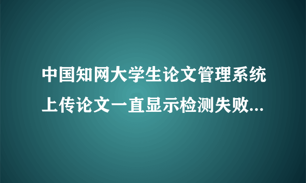 中国知网大学生论文管理系统上传论文一直显示检测失败，试了好多次都是这样，该怎么解决？