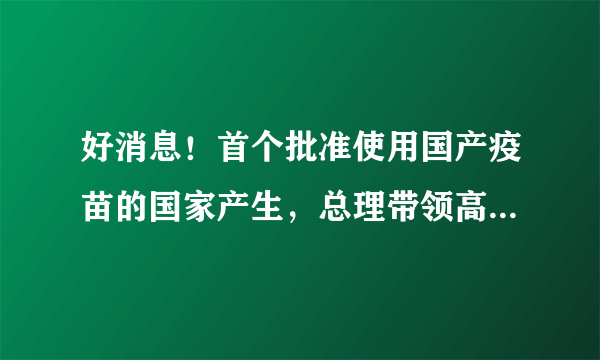 好消息！首个批准使用国产疫苗的国家产生，总理带领高官一起接种