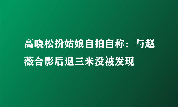 高晓松扮姑娘自拍自称：与赵薇合影后退三米没被发现