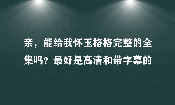 亲，能给我怀玉格格完整的全集吗？最好是高清和带字幕的