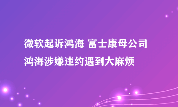 微软起诉鸿海 富士康母公司鸿海涉嫌违约遇到大麻烦