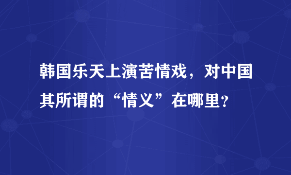 韩国乐天上演苦情戏，对中国其所谓的“情义”在哪里？