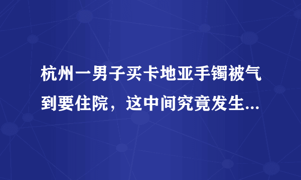 杭州一男子买卡地亚手镯被气到要住院，这中间究竟发生了什么？