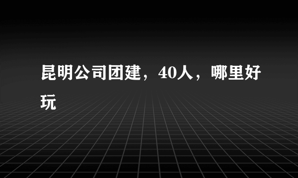 昆明公司团建，40人，哪里好玩