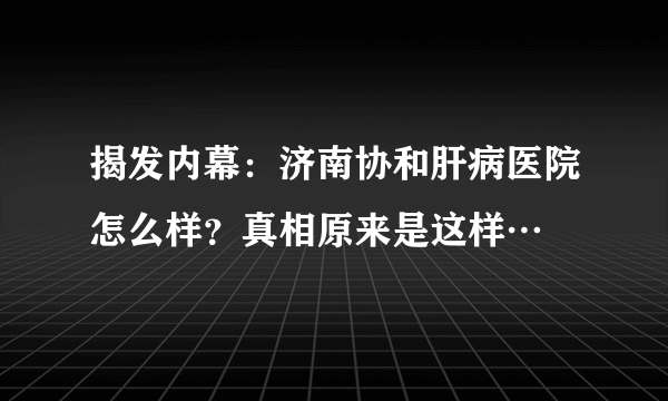 揭发内幕：济南协和肝病医院怎么样？真相原来是这样…