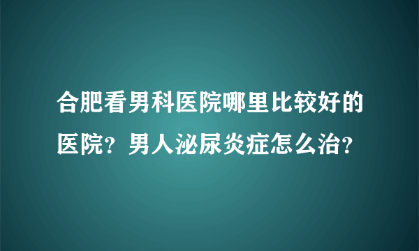 合肥看男科医院哪里比较好的医院？男人泌尿炎症怎么治？