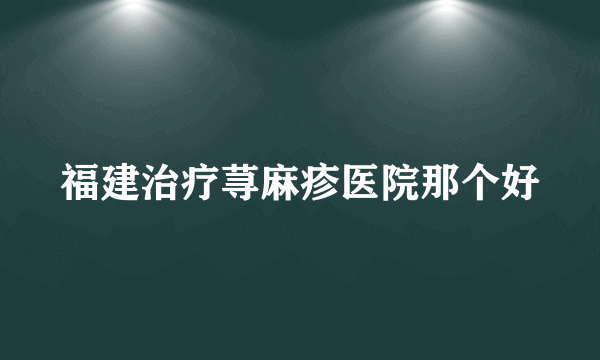 福建治疗荨麻疹医院那个好