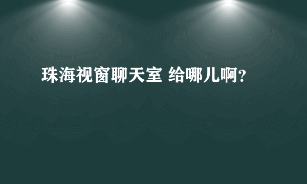 珠海视窗聊天室 给哪儿啊？