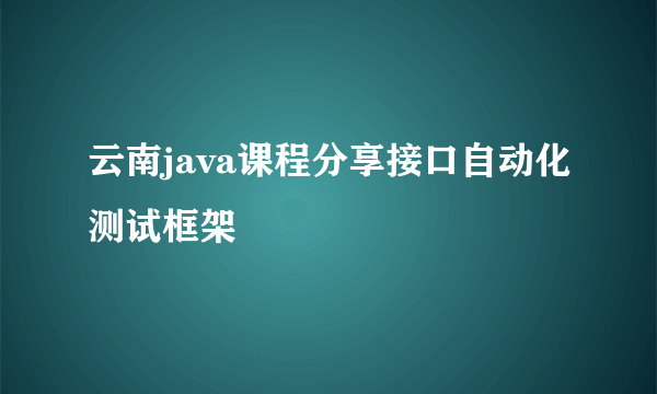 云南java课程分享接口自动化测试框架