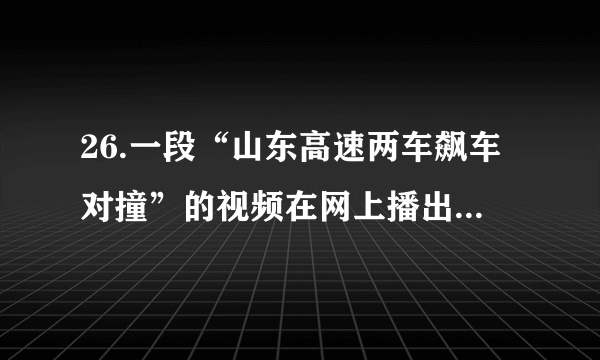 26.一段“山东高速两车飙车对撞”的视频在网上播出，视频显示，高速路上一辆白色越野车和一辆黑色小轿车前后行驶，黑色轿车多次想超越越野车，但均被挡住，随后轿车多次撞向越野车；撞击后，黑色轿车的后保险杠脱落于高速路上，致使其后面的车辆减速避让；期间，黑色轿车一度与白色越野车互相逼停，在追出数百米后轿车赶上越野车，两车齐头并进，轿车猛加速恶意别向越野车，导致越野车撞上高速护栏，轿车随后加速逃离。（1）如果你看到这一幕，你会如何规劝那两名司机？（2）在生活中遇到了烦恼，你会怎样调控情绪？