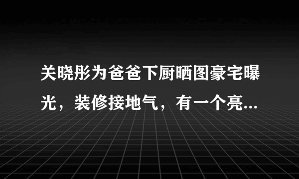 关晓彤为爸爸下厨晒图豪宅曝光，装修接地气，有一个亮点被赞爆