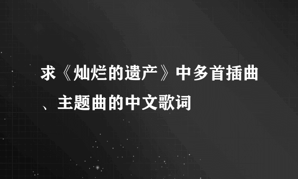 求《灿烂的遗产》中多首插曲、主题曲的中文歌词