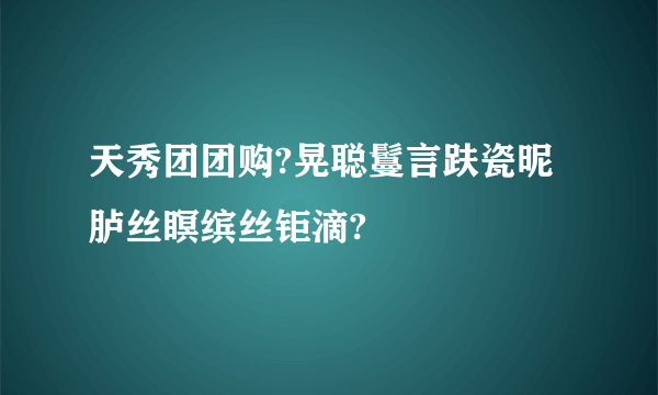 天秀团团购?晃聪言趺瓷昵胪丝瞑缤丝钜滴?