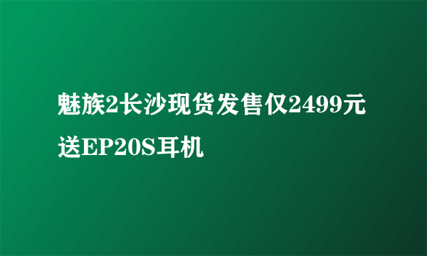 魅族2长沙现货发售仅2499元送EP20S耳机