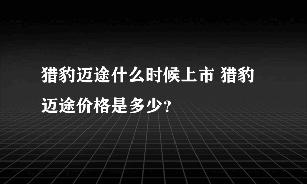 猎豹迈途什么时候上市 猎豹迈途价格是多少？