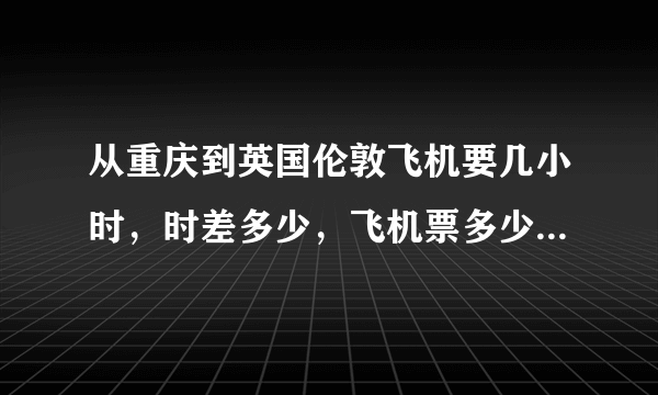 从重庆到英国伦敦飞机要几小时，时差多少，飞机票多少钱，有谁知道啊麻烦告诉下